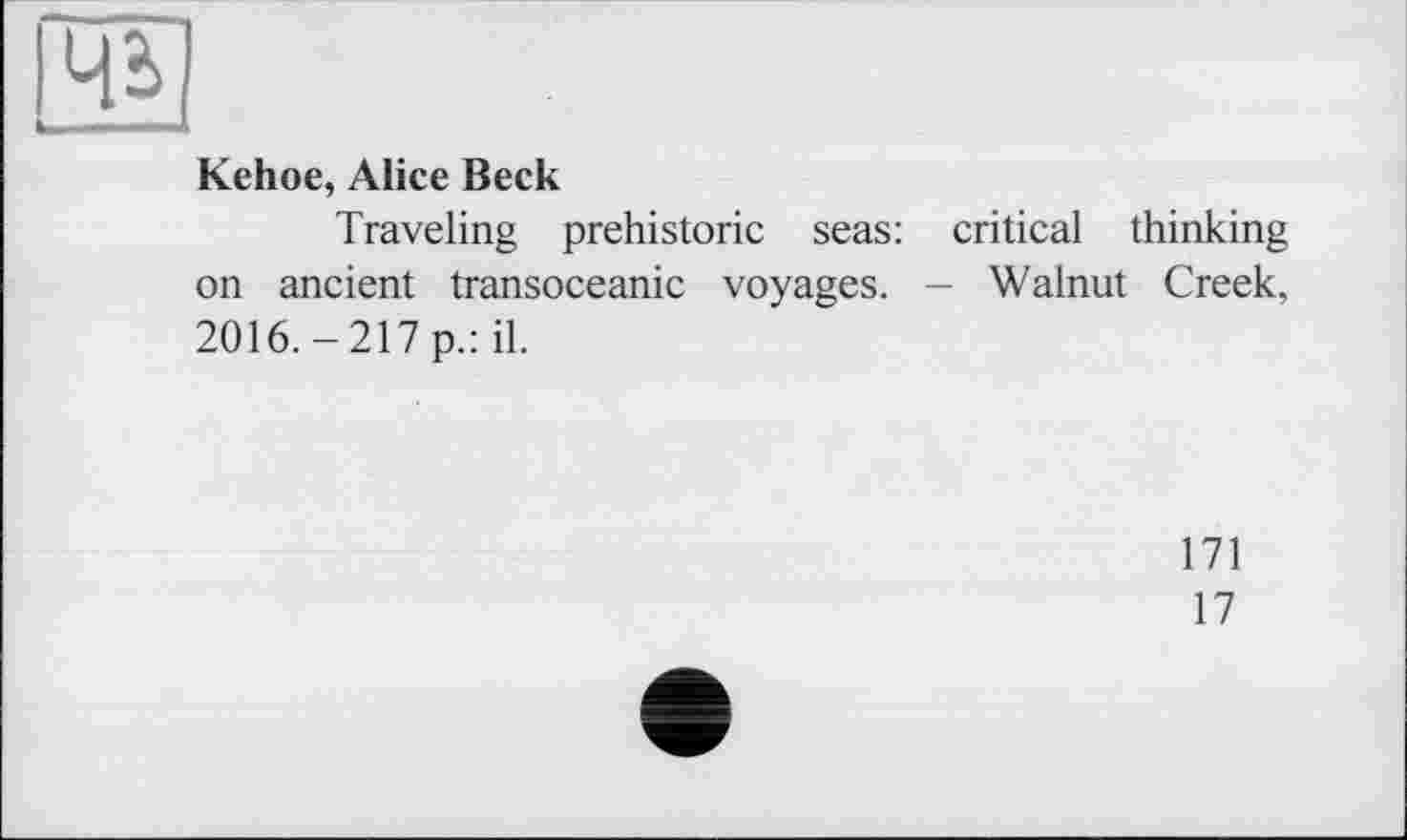 ﻿Kehoe, Alice Beck
Traveling prehistoric seas: critical thinking on ancient transoceanic voyages. - Walnut Creek, 2016.-217 p.: il.
171
17